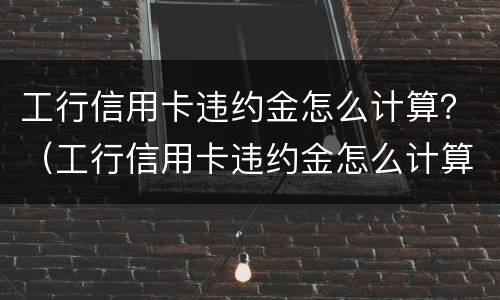 工行信用卡违约金怎么计算？（工行信用卡违约金怎么计算）
