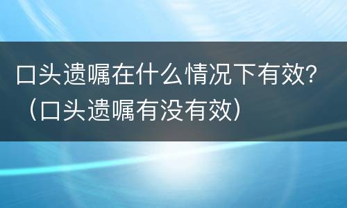 口头遗嘱在什么情况下有效？（口头遗嘱有没有效）