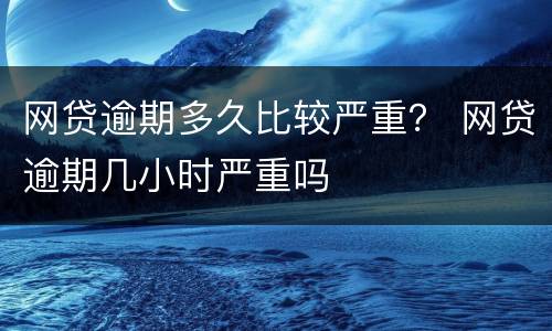 网贷逾期多久比较严重？ 网贷逾期几小时严重吗
