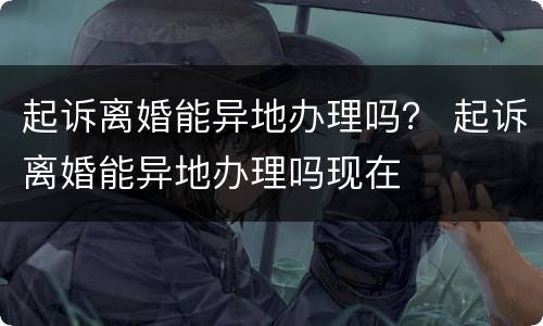 起诉离婚能异地办理吗？ 起诉离婚能异地办理吗现在