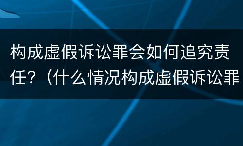 构成虚假诉讼罪会如何追究责任?（什么情况构成虚假诉讼罪）
