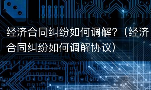 经济合同纠纷如何调解?（经济合同纠纷如何调解协议）