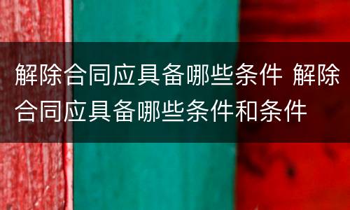 解除合同应具备哪些条件 解除合同应具备哪些条件和条件