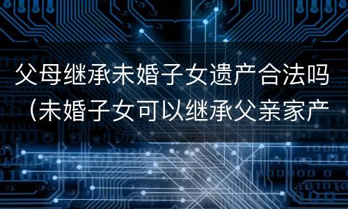 父母继承未婚子女遗产合法吗（未婚子女可以继承父亲家产）