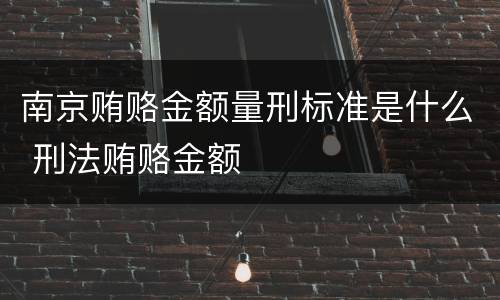 南京贿赂金额量刑标准是什么 刑法贿赂金额