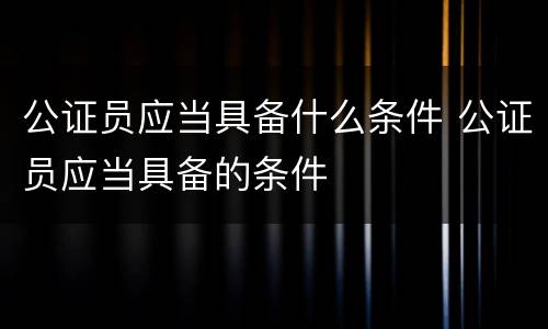 公证员应当具备什么条件 公证员应当具备的条件