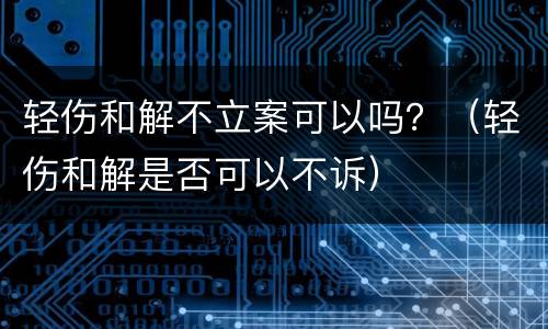 轻伤和解不立案可以吗？（轻伤和解是否可以不诉）