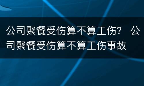 公司聚餐受伤算不算工伤？ 公司聚餐受伤算不算工伤事故