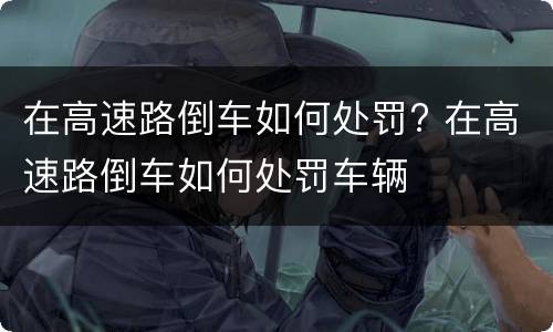 在高速路倒车如何处罚? 在高速路倒车如何处罚车辆