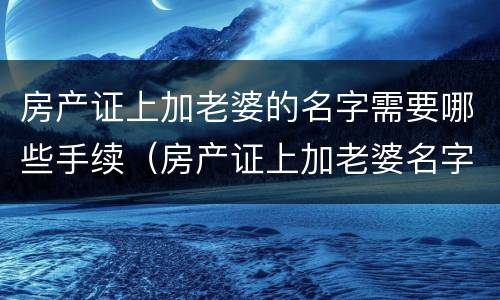 房产证上加老婆的名字需要哪些手续（房产证上加老婆名字要交多少税）