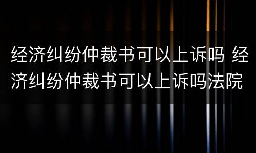 经济纠纷仲裁书可以上诉吗 经济纠纷仲裁书可以上诉吗法院