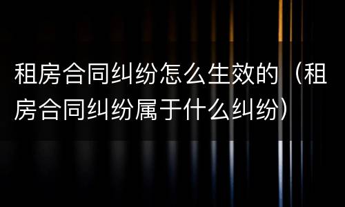 租房合同纠纷怎么生效的（租房合同纠纷属于什么纠纷）