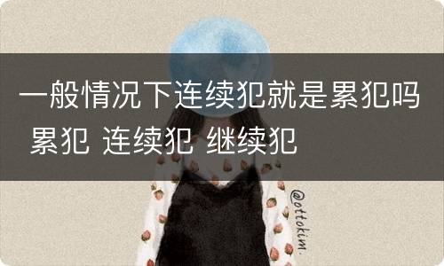 一般情况下连续犯就是累犯吗 累犯 连续犯 继续犯