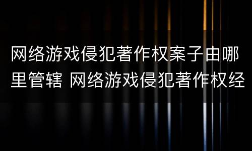 网络游戏侵犯著作权案子由哪里管辖 网络游戏侵犯著作权经典案例