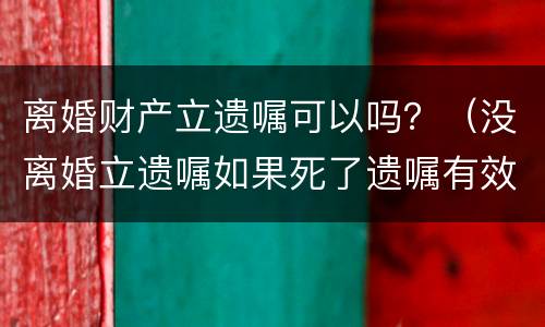 离婚财产立遗嘱可以吗？（没离婚立遗嘱如果死了遗嘱有效吗）