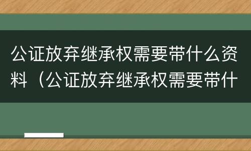 公证放弃继承权需要带什么资料（公证放弃继承权需要带什么资料去公证）