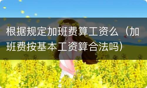 根据规定加班费算工资么（加班费按基本工资算合法吗）