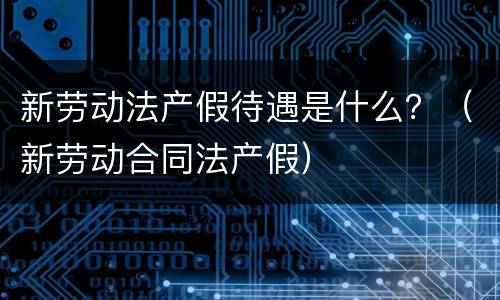 新劳动法产假待遇是什么？（新劳动合同法产假）