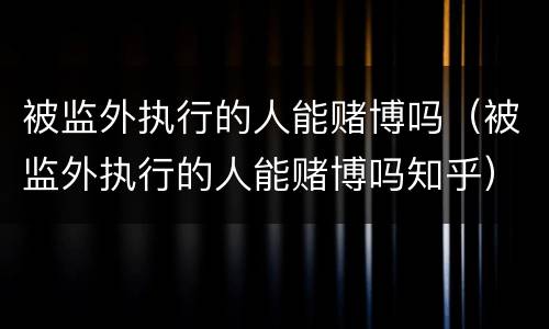 被监外执行的人能赌博吗（被监外执行的人能赌博吗知乎）