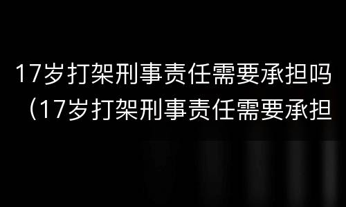 17岁打架刑事责任需要承担吗（17岁打架刑事责任需要承担吗）