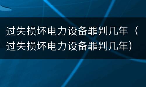 过失损坏电力设备罪判几年（过失损坏电力设备罪判几年）