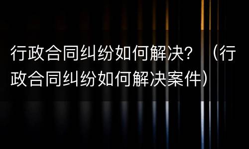 行政合同纠纷如何解决？（行政合同纠纷如何解决案件）