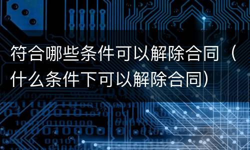 符合哪些条件可以解除合同（什么条件下可以解除合同）