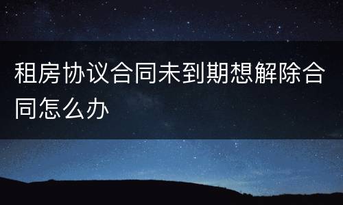 租房协议合同未到期想解除合同怎么办