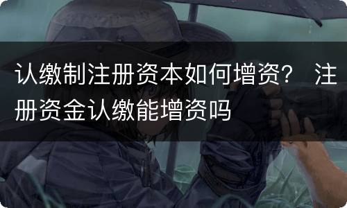 认缴制注册资本如何增资？ 注册资金认缴能增资吗