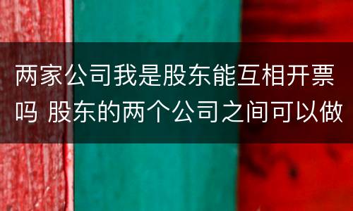 两家公司我是股东能互相开票吗 股东的两个公司之间可以做交易吗