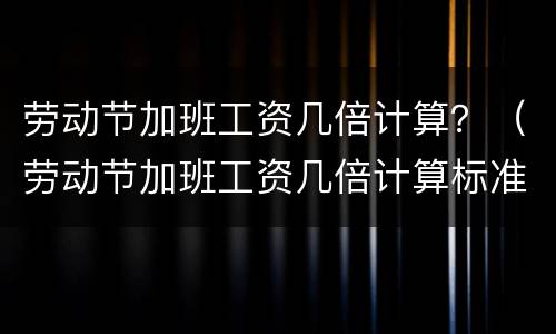 劳动节加班工资几倍计算？（劳动节加班工资几倍计算标准）
