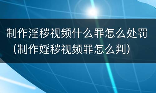 制作淫秽视频什么罪怎么处罚（制作婬秽视频罪怎么判）