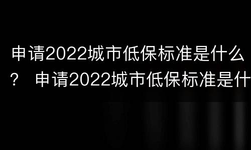 申请2022城市低保标准是什么？ 申请2022城市低保标准是什么意思