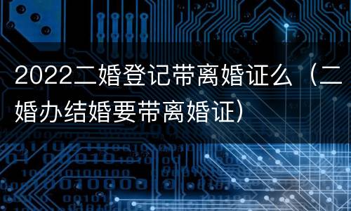 2022二婚登记带离婚证么（二婚办结婚要带离婚证）