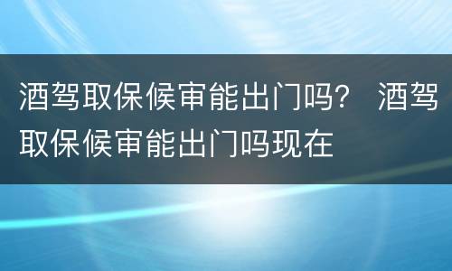 酒驾取保候审能出门吗？ 酒驾取保候审能出门吗现在