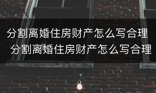 分割离婚住房财产怎么写合理 分割离婚住房财产怎么写合理一些