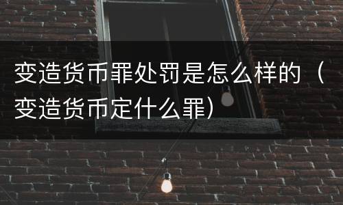 变造货币罪处罚是怎么样的（变造货币定什么罪）