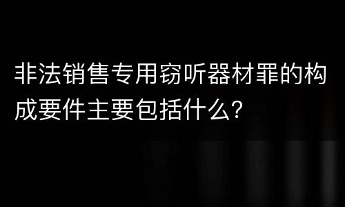 非法销售专用窃听器材罪的构成要件主要包括什么？