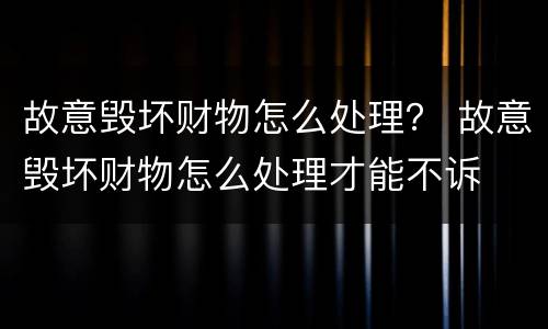 故意毁坏财物怎么处理？ 故意毁坏财物怎么处理才能不诉