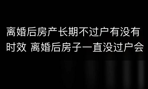 离婚后房产长期不过户有没有时效 离婚后房子一直没过户会不会失效?
