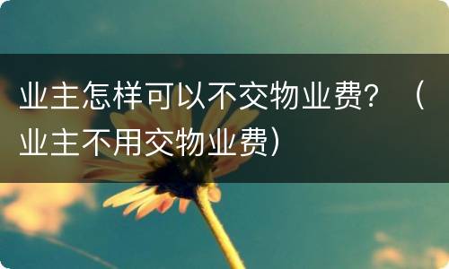 业主怎样可以不交物业费？（业主不用交物业费）