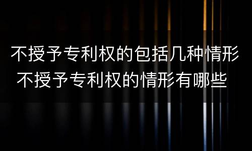 不授予专利权的包括几种情形 不授予专利权的情形有哪些
