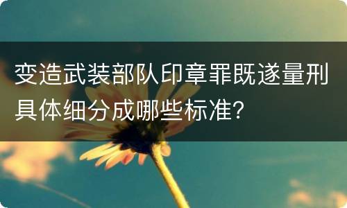 变造武装部队印章罪既遂量刑具体细分成哪些标准？