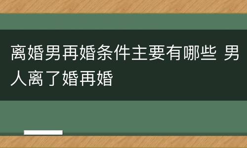 离婚男再婚条件主要有哪些 男人离了婚再婚