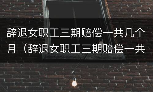辞退女职工三期赔偿一共几个月（辞退女职工三期赔偿一共几个月工资）