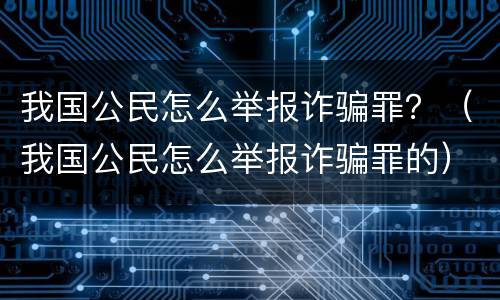 我国公民怎么举报诈骗罪？（我国公民怎么举报诈骗罪的）