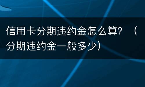 信用卡分期违约金怎么算？（分期违约金一般多少）