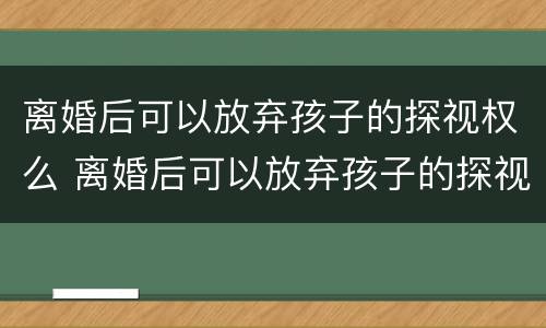 离婚后可以放弃孩子的探视权么 离婚后可以放弃孩子的探视权么吗