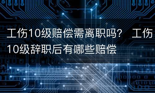 工伤10级赔偿需离职吗？ 工伤10级辞职后有哪些赔偿