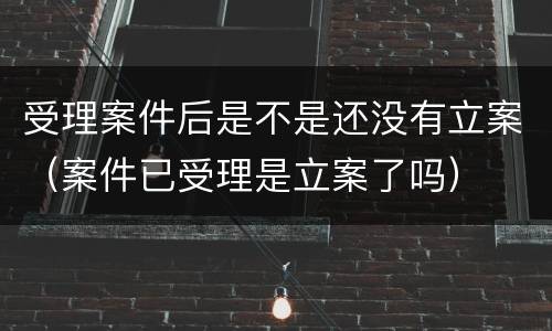 受理案件后是不是还没有立案（案件已受理是立案了吗）